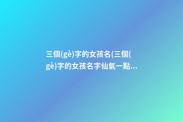 三個(gè)字的女孩名(三個(gè)字的女孩名字仙氣一點(diǎn))