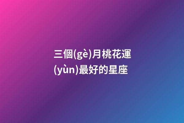 三個(gè)月桃花運(yùn)最好的星座-第1張-星座運(yùn)勢(shì)-玄機(jī)派