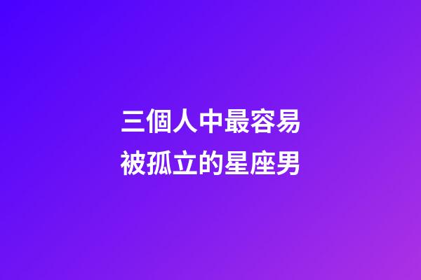 三個人中最容易被孤立的星座男-第1張-星座運勢-玄機派