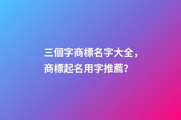 三個字商標名字大全，商標起名用字推薦？-第1張-商標起名-玄機派