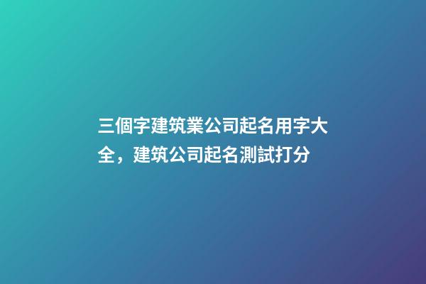 三個字建筑業公司起名用字大全，建筑公司起名測試打分-第1張-公司起名-玄機派