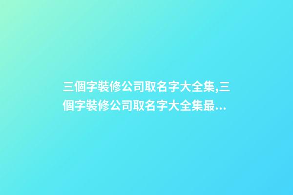 三個字裝修公司取名字大全集,三個字裝修公司取名字大全集最新