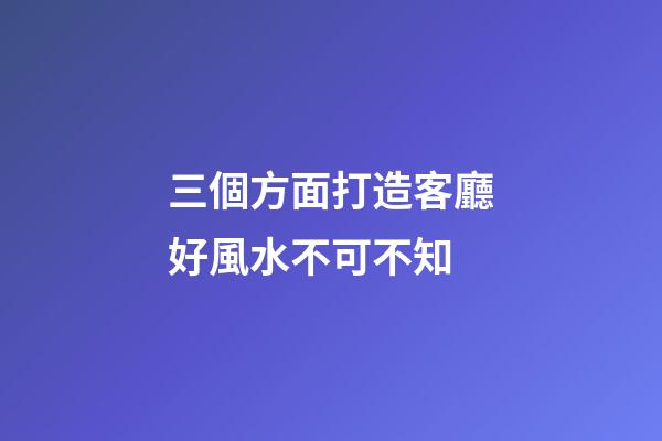 三個方面打造客廳好風水不可不知