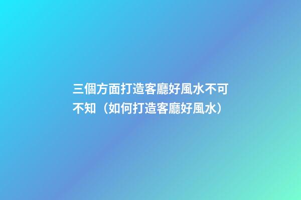 三個方面打造客廳好風水不可不知（如何打造客廳好風水）