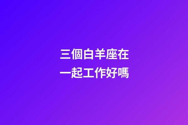三個白羊座在一起工作好嗎-第1張-星座運勢-玄機派