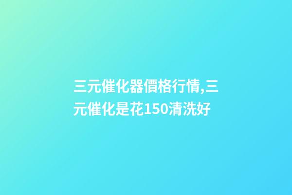 三元催化器價格行情,三元催化是花150清洗好-第1張-觀點-玄機派