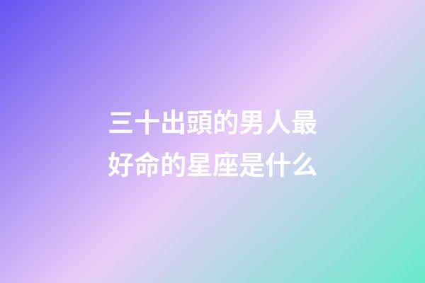 三十出頭的男人最好命的星座是什么-第1張-星座運(yùn)勢(shì)-玄機(jī)派