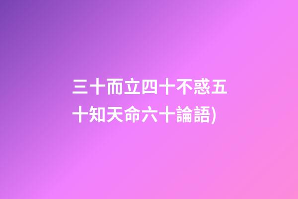 三十而立四十不惑五十知天命六十論語(論語——為政篇第四段(三十而立，四十而不惑))