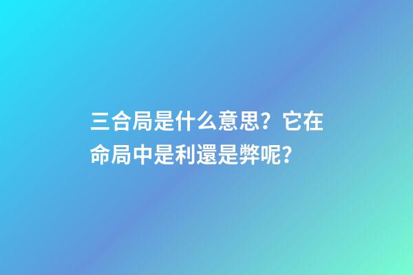 三合局是什么意思？它在命局中是利還是弊呢？
