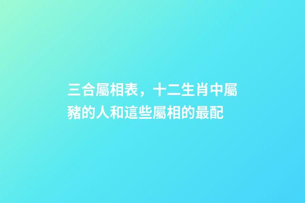 三合屬相表，十二生肖中屬豬的人和這些屬相的最配-第1張-觀點-玄機派