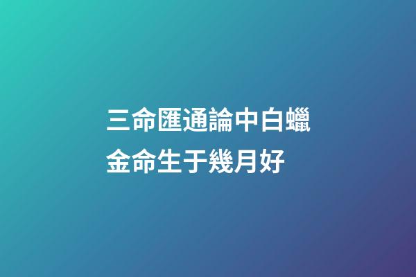 三命匯通論中白蠟金命生于幾月好