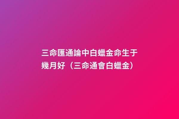 三命匯通論中白蠟金命生于幾月好（三命通會白蠟金）