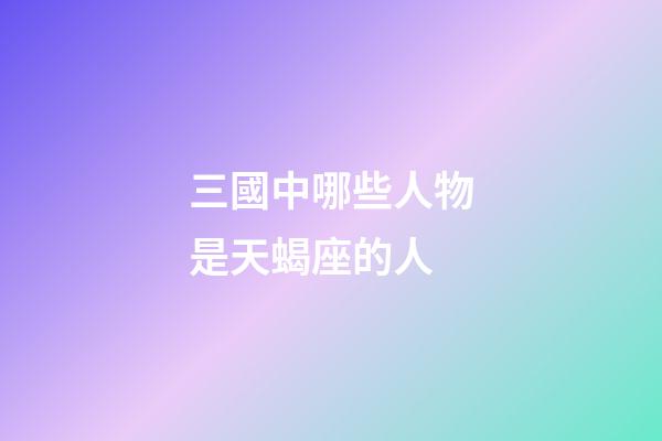 三國中哪些人物是天蝎座的人-第1張-星座運勢-玄機派