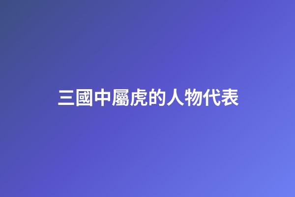 三國中屬虎的人物代表