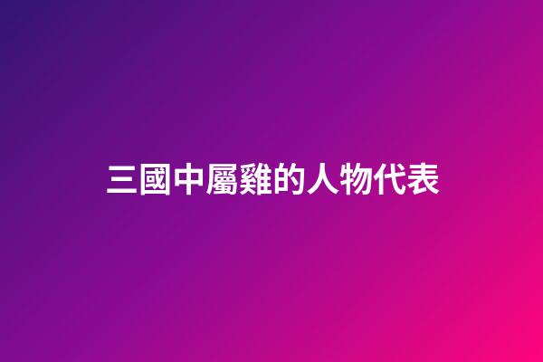 三國中屬雞的人物代表