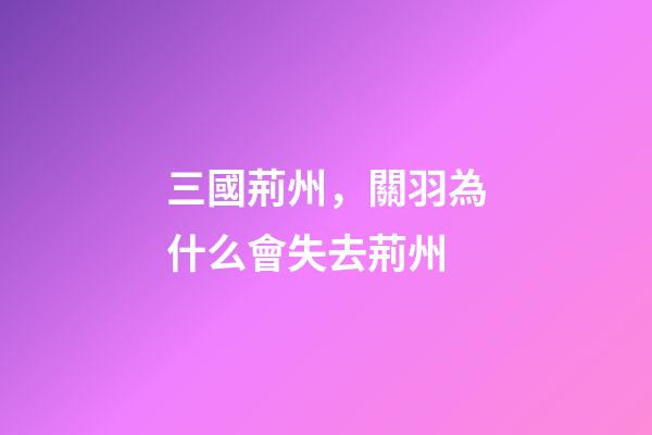 三國荊州，關羽為什么會失去荊州-第1張-觀點-玄機派