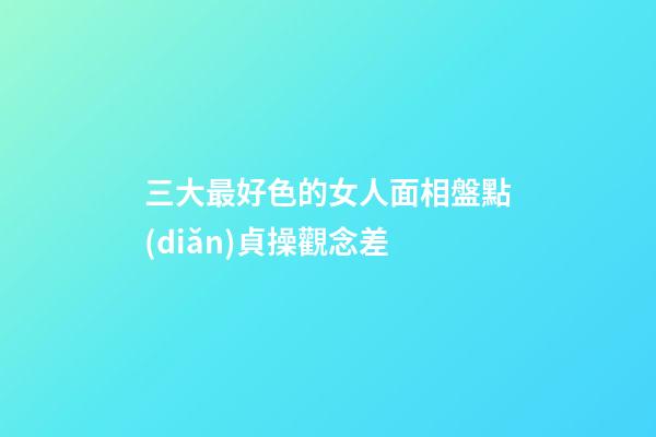 三大最好色的女人面相盤點(diǎn)貞操觀念差