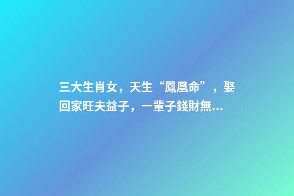 三大生肖女，天生“鳳凰命”，娶回家旺夫益子，一輩子錢財無憂!-第1張-觀點-玄機派