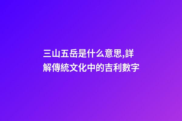 三山五岳是什么意思,詳解傳統文化中的吉利數字-第1張-觀點-玄機派