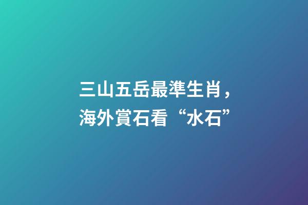 三山五岳最準生肖，海外賞石看“水石”-第1張-觀點-玄機派
