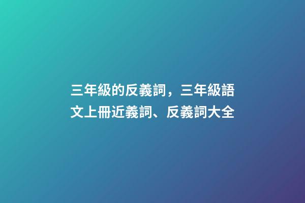 三年級的反義詞，三年級語文上冊近義詞、反義詞大全-第1張-觀點(diǎn)-玄機(jī)派
