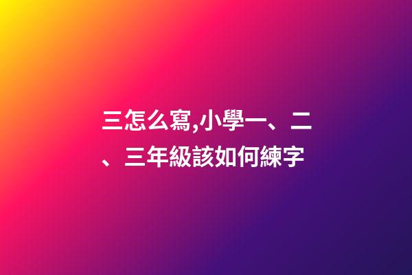 三怎么寫,小學一、二、三年級該如何練字-第1張-觀點-玄機派