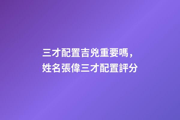 三才配置吉兇重要嗎，姓名張偉三才配置評分-第1張-觀點-玄機派