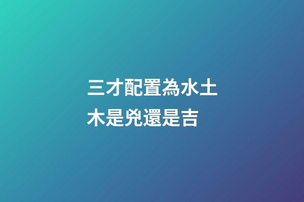 三才配置為水土木是兇還是吉