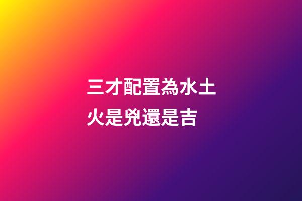 三才配置為水土火是兇還是吉