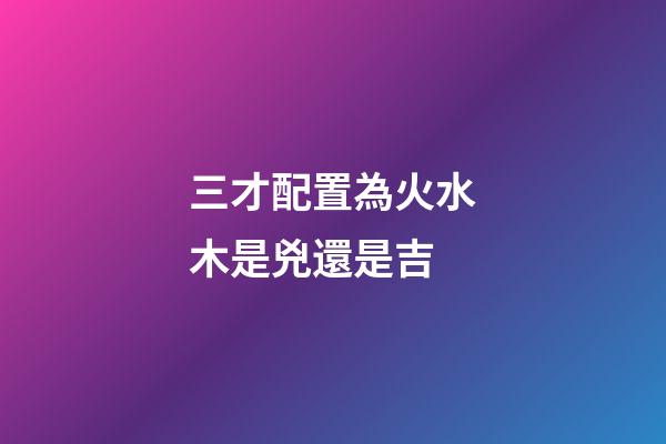 三才配置為火水木是兇還是吉
