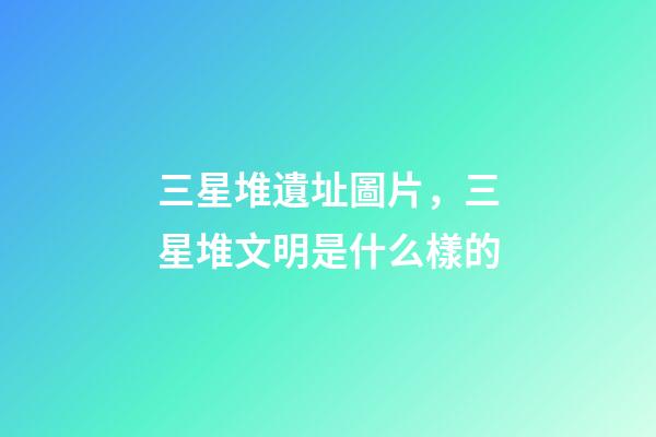 三星堆遺址圖片，三星堆文明是什么樣的