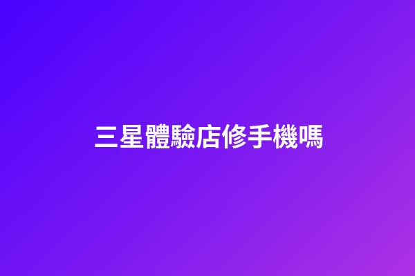 三星體驗店修手機嗎-第1張-星座運勢-玄機派