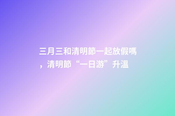 三月三和清明節一起放假嗎，清明節“一日游”升溫-第1張-觀點-玄機派
