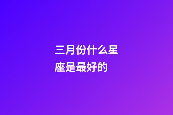 三月份什么星座是最好的-第1張-星座運(yùn)勢(shì)-玄機(jī)派