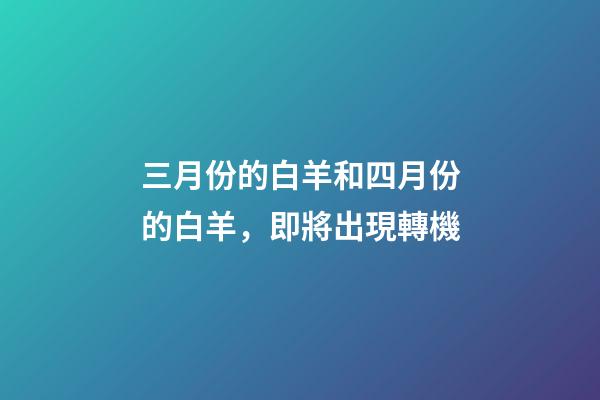 三月份的白羊和四月份的白羊，即將出現轉機-第1張-觀點-玄機派