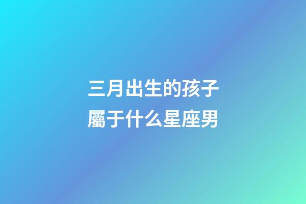 三月出生的孩子屬于什么星座男-第1張-星座運勢-玄機派