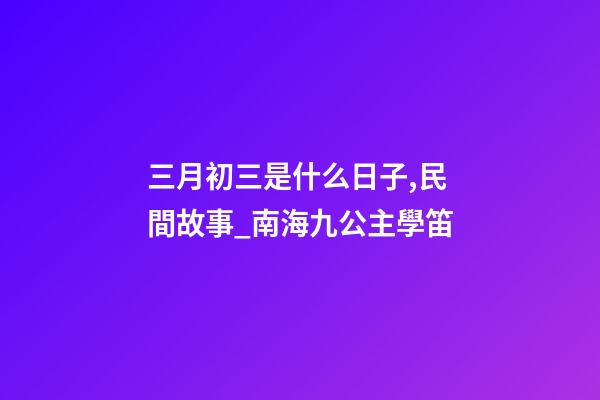 三月初三是什么日子,民間故事_南海九公主學笛-第1張-觀點-玄機派