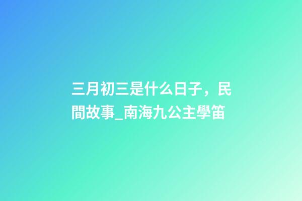 三月初三是什么日子，民間故事_南海九公主學笛-第1張-觀點-玄機派