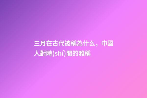 三月在古代被稱為什么，中國人對時(shí)間的雅稱-第1張-觀點(diǎn)-玄機(jī)派