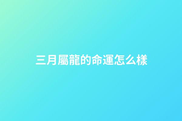 三月屬龍的命運怎么樣(農歷3月3都有哪些傳統習俗呢？)