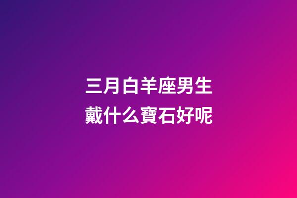 三月白羊座男生戴什么寶石好呢-第1張-星座運勢-玄機派