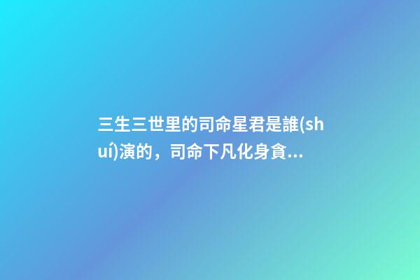 三生三世里的司命星君是誰(shuí)演的，司命下凡化身貪財(cái)律師-第1張-觀點(diǎn)-玄機(jī)派