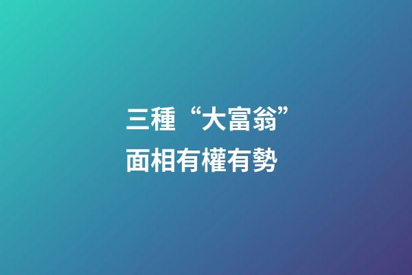 三種“大富翁”面相有權有勢