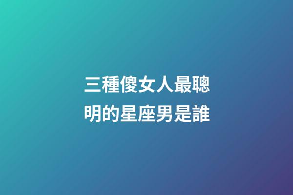 三種傻女人最聰明的星座男是誰-第1張-星座運勢-玄機派