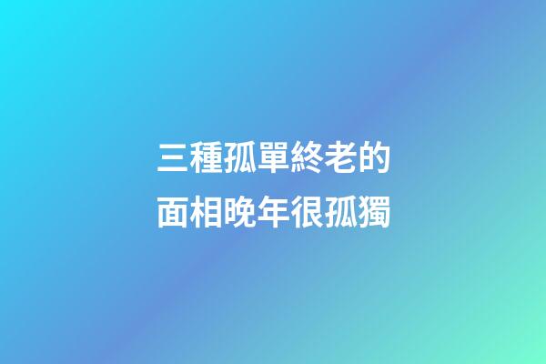 三種孤單終老的面相晚年很孤獨