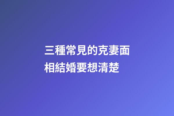 三種常見的克妻面相結婚要想清楚