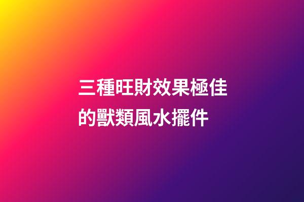 三種旺財效果極佳的獸類風水擺件