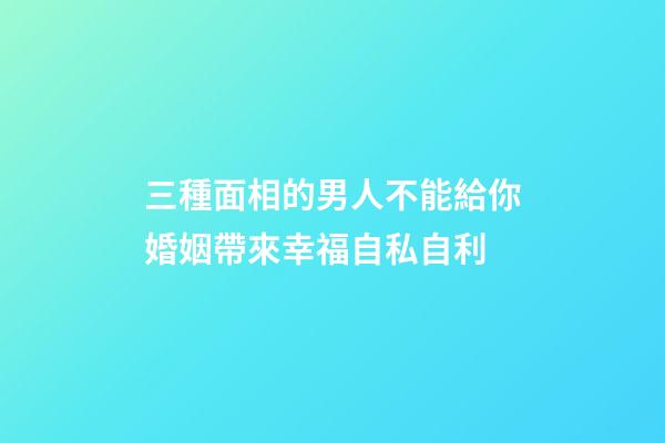 三種面相的男人不能給你婚姻帶來幸福自私自利