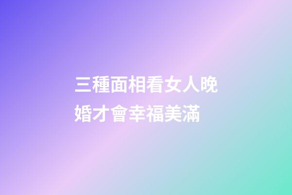 三種面相看女人晚婚才會幸福美滿