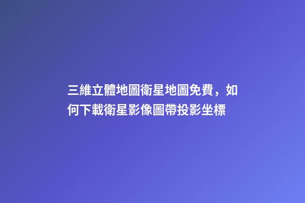 三維立體地圖衛星地圖免費，如何下載衛星影像圖帶投影坐標-第1張-觀點-玄機派